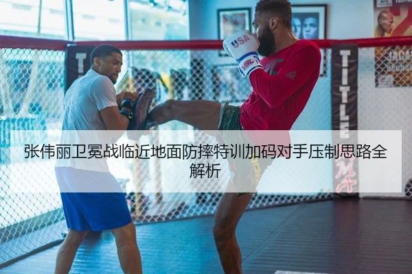 张伟丽卫冕战临近地面防摔特训加码对手压制思路全解析