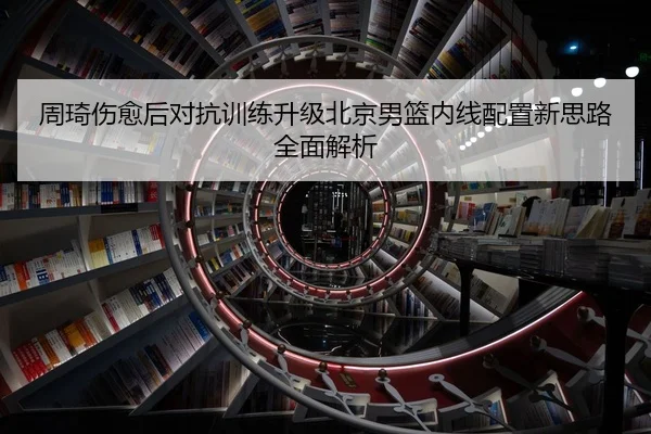 周琦伤愈后对抗训练升级北京男篮内线配置新思路全面解析