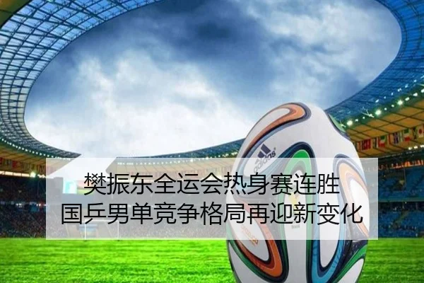 樊振东全运会热身赛连胜 国乒男单竞争格局再迎新变化