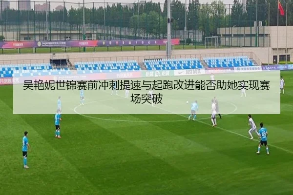 吴艳妮世锦赛前冲刺提速与起跑改进能否助她实现赛场突破